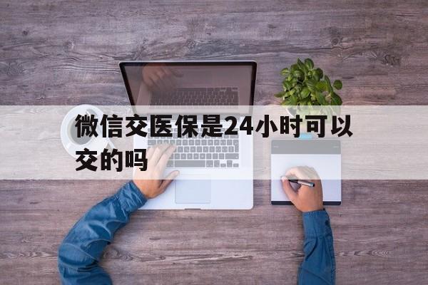 平阳最新微信交医保是24小时可以交的吗方法分析(最方便真实的平阳微信上交医保多久到账方法)